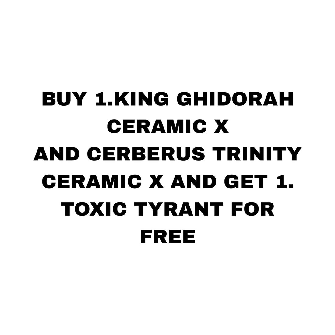 BUY 1.KING GHIDORAH CERAMIC X AND CERBERUS TRINITY CERAMIC X AND GET 1. TOXIC TYRANT FOR FREE
